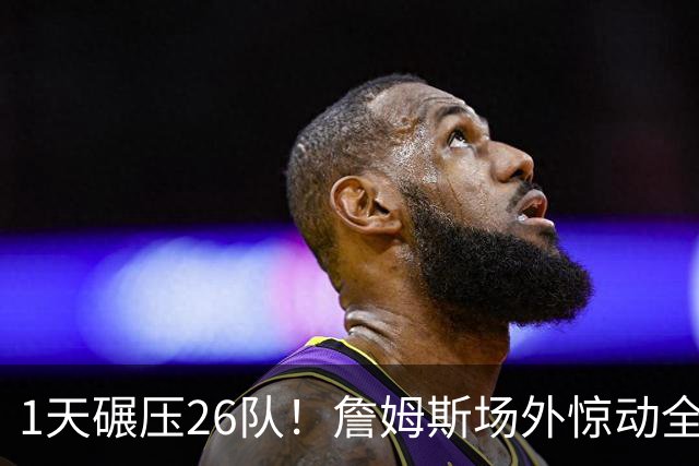 1天碾压26队！詹姆斯场外惊动全联盟，76人连签悍将剑指总冠军